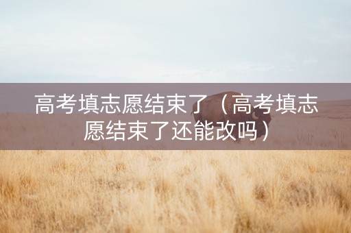 高考填志愿结束了（高考填志愿结束了还能改吗）