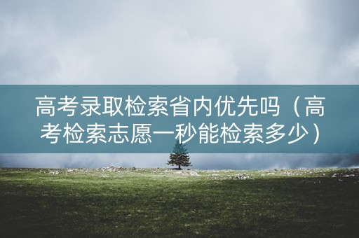 高考录取检索省内优先吗（高考检索志愿一秒能检索多少）