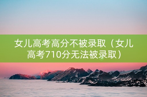 女儿高考高分不被录取（女儿高考710分无法被录取）