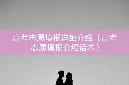 高考志愿填报详细介绍（高考志愿填报介绍话术）