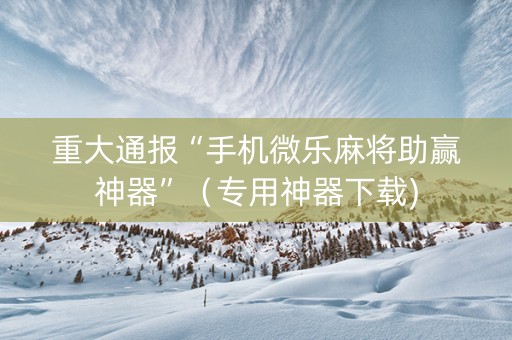 重大通报“手机微乐麻将助赢神器”（专用神器下载)