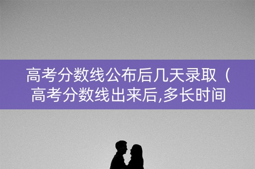 高考分数线公布后几天录取（高考分数线出来后,多长时间录取）