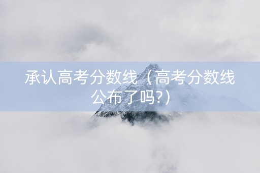 承认高考分数线（高考分数线公布了吗?）