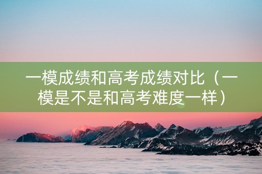 一模成绩和高考成绩对比（一模是不是和高考难度一样）