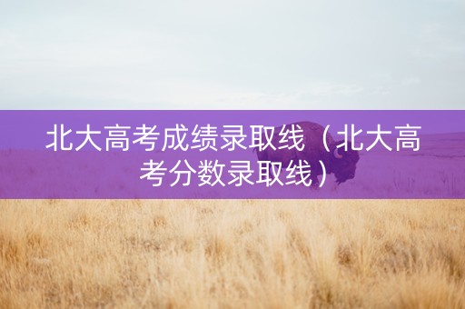 北大高考成绩录取线（北大高考分数录取线）