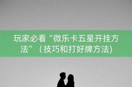 玩家必看“微乐卡五星开挂方法”（技巧和打好牌方法)