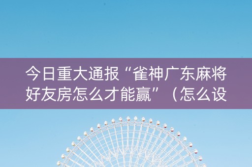 今日重大通报“雀神广东麻将好友房怎么才能赢”（怎么设置能有好牌)