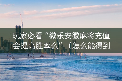 玩家必看“微乐安徽麻将充值会提高胜率么”（怎么能得到好牌)