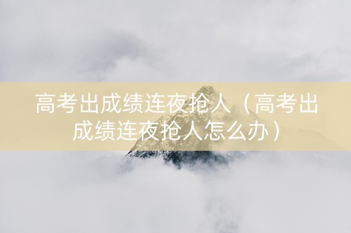 高考出成绩连夜抢人（高考出成绩连夜抢人怎么办）
