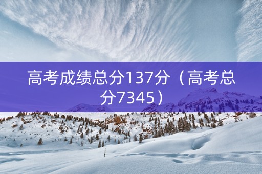 高考成绩总分137分（高考总分7345）