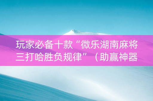 玩家必备十款“微乐湖南麻将三打哈胜负规律”（助赢神器)
