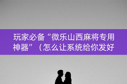 玩家必备“微乐山西麻将专用神器”（怎么让系统给你发好牌)