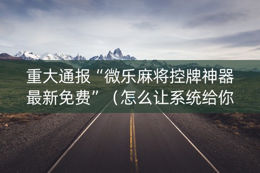 重大通报“微乐麻将控牌神器最新免费”（怎么让系统给你发好牌)