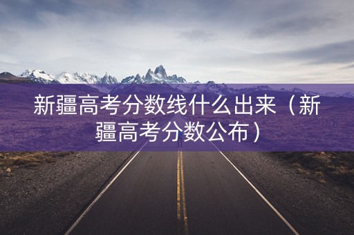 新疆高考分数线什么出来（新疆高考分数公布）