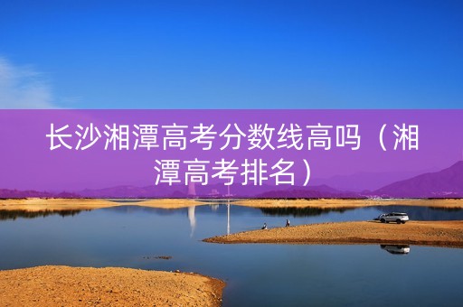 长沙湘潭高考分数线高吗（湘潭高考排名）