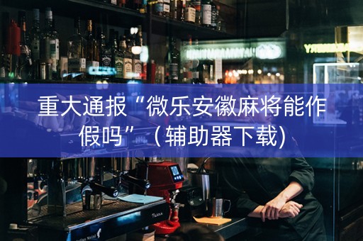 重大通报“微乐安徽麻将能作假吗”（辅助器下载)