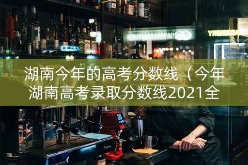 湖南今年的高考分数线（今年湖南高考录取分数线2021全国）