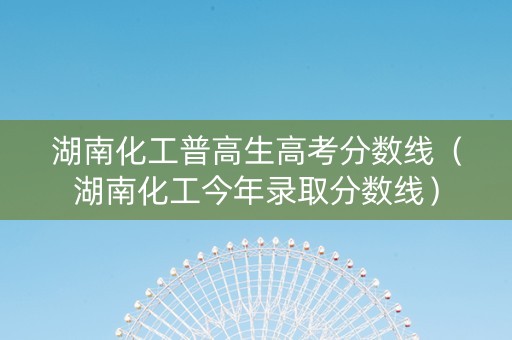 湖南化工普高生高考分数线（湖南化工今年录取分数线）