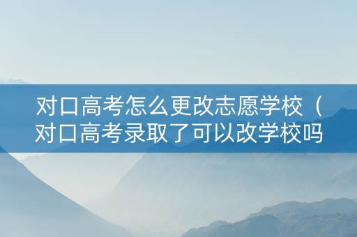 对口高考怎么更改志愿学校（对口高考录取了可以改学校吗）