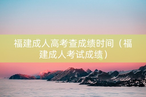 福建成人高考查成绩时间（福建成人考试成绩）