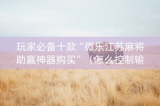 玩家必备十款“微乐江苏麻将助赢神器购买”（怎么控制输赢)