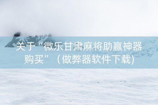 关于“微乐甘肃麻将助赢神器购买”（做弊器软件下载)