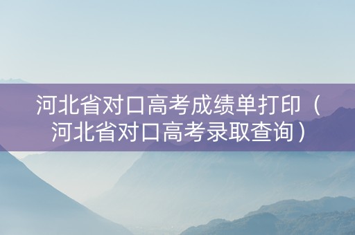 河北省对口高考成绩单打印（河北省对口高考录取查询）