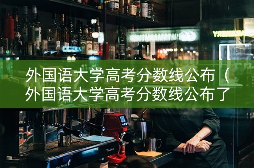 外国语大学高考分数线公布（外国语大学高考分数线公布了吗）