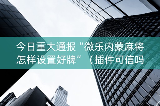 今日重大通报“微乐内蒙麻将怎样设置好牌”（插件可信吗)
