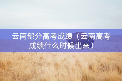 云南部分高考成绩（云南高考成绩什么时候出来）