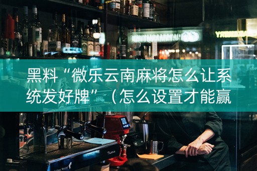 黑料“微乐云南麻将怎么让系统发好牌”（怎么设置才能赢)