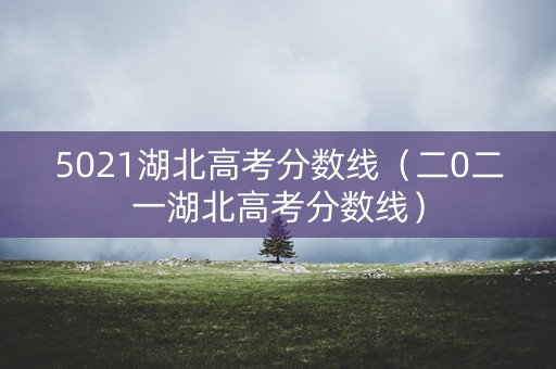 5021湖北高考分数线（二0二一湖北高考分数线）
