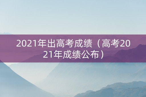 2021年出高考成绩（高考2021年成绩公布）