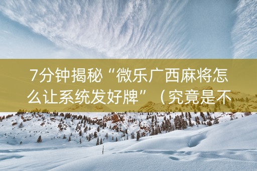7分钟揭秘“微乐广西麻将怎么让系统发好牌”（究竟是不是有挂)