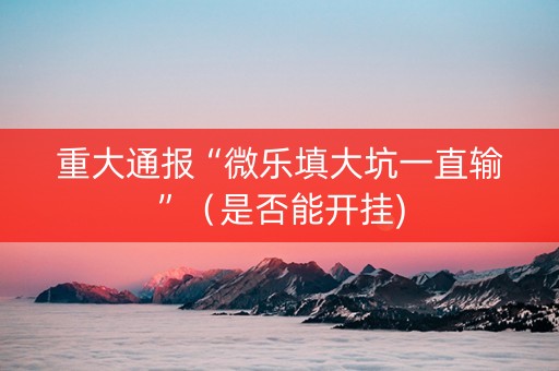 重大通报“微乐填大坑一直输”（是否能开挂)