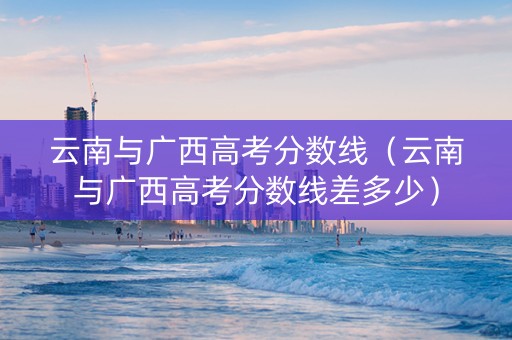 云南与广西高考分数线（云南与广西高考分数线差多少）