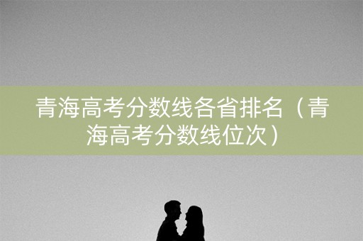 青海高考分数线各省排名（青海高考分数线位次）