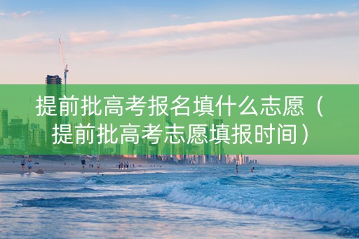 提前批高考报名填什么志愿（提前批高考志愿填报时间）