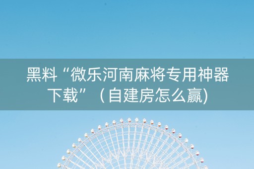 黑料“微乐河南麻将专用神器下载”（自建房怎么赢)