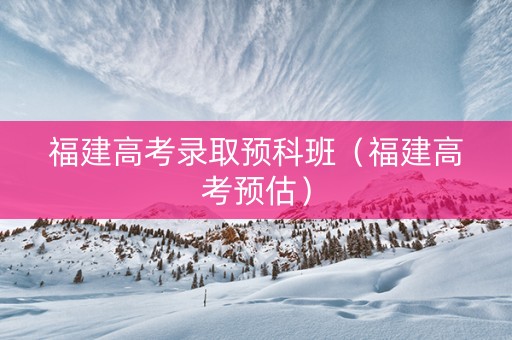 福建高考录取预科班（福建高考预估）