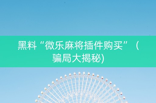 黑料“微乐麻将插件购买”（骗局大揭秘)