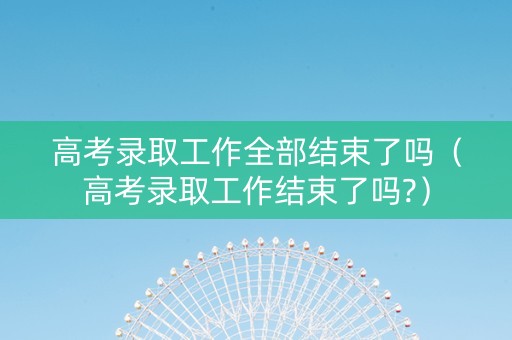高考录取工作全部结束了吗（高考录取工作结束了吗?）