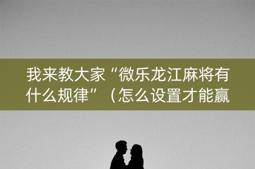 我来教大家“微乐龙江麻将有什么规律”（怎么设置才能赢)