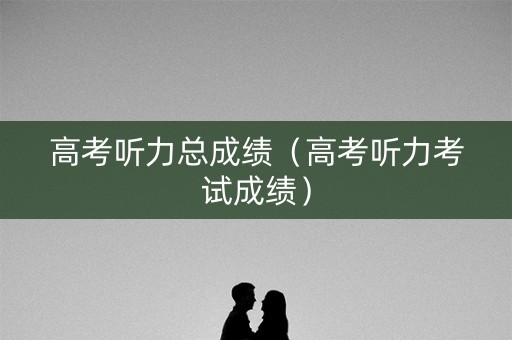 高考听力总成绩（高考听力考试成绩）