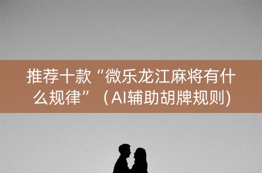 推荐十款“微乐龙江麻将有什么规律”（AI辅助胡牌规则)