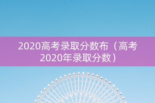 2020高考录取分数布（高考2020年录取分数）