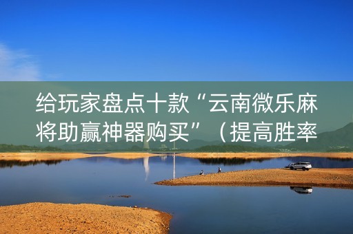 给玩家盘点十款“云南微乐麻将助赢神器购买”（提高胜率软件)
