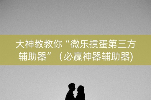 大神教教你“微乐掼蛋第三方辅助器”（必赢神器辅助器)
