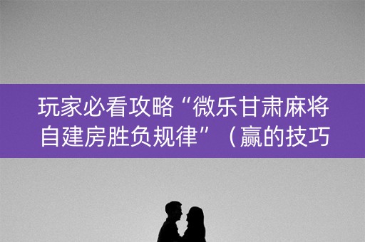 玩家必看攻略“微乐甘肃麻将自建房胜负规律”（赢的技巧规律)