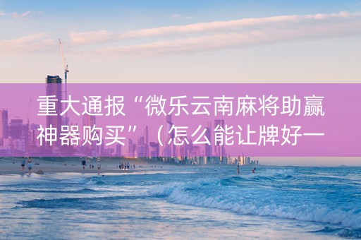重大通报“微乐云南麻将助赢神器购买”（怎么能让牌好一点)